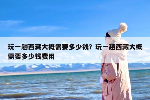 玩一趟西藏大概需要多少钱？玩一趟西藏大概需要多少钱费用