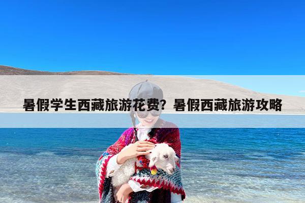 暑假学生西藏旅游花费？暑假西藏旅游攻略