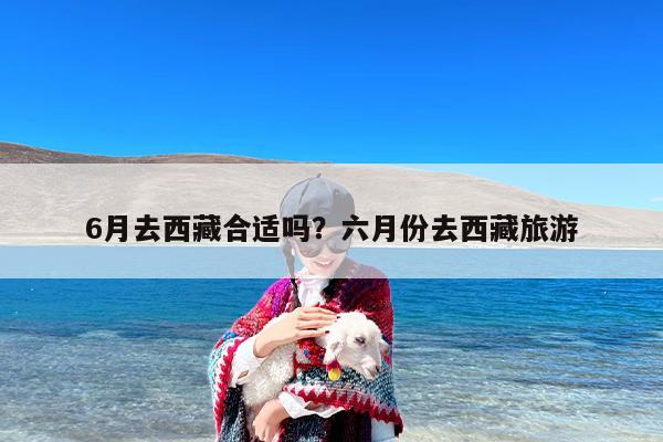 6月去西藏合适吗？六月份去西藏旅游