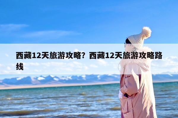 西藏12天旅游攻略？西藏12天旅游攻略路线