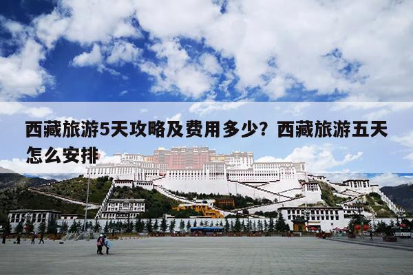 西藏旅游5天攻略及费用多少？西藏旅游五天怎么安排