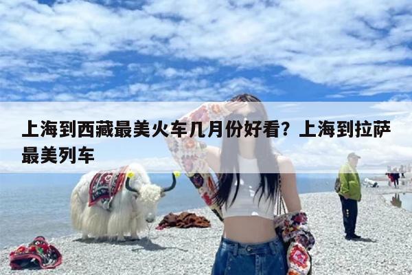 上海到西藏最美火车几月份好看？上海到拉萨最美列车