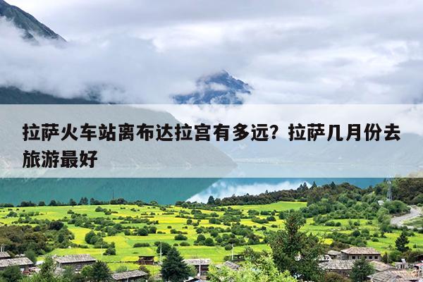 拉萨火车站离布达拉宫有多远？拉萨几月份去旅游最好