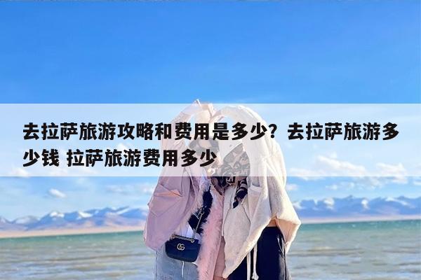 去拉萨旅游攻略和费用是多少？去拉萨旅游多少钱 拉萨旅游费用多少
