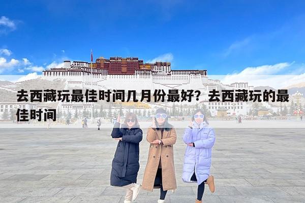 去西藏玩最佳时间几月份最好？去西藏玩的最佳时间
