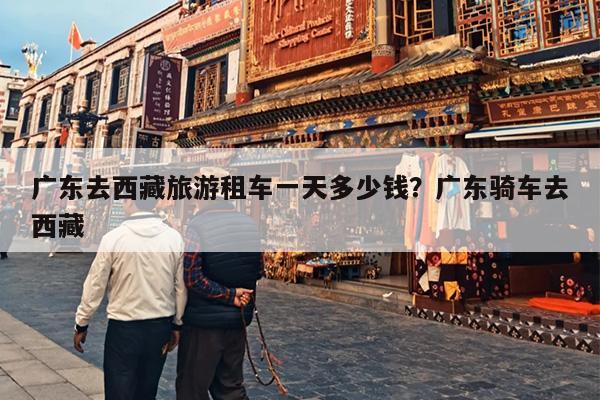 广东去西藏旅游租车一天多少钱？广东骑车去西藏