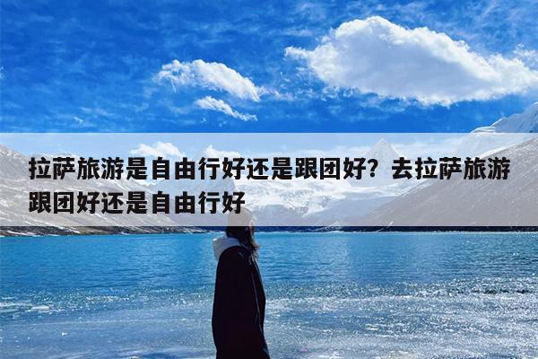 拉萨旅游是自由行好还是跟团好？去拉萨旅游跟团好还是自由行好