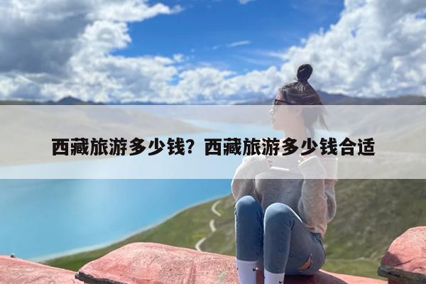 西藏旅游多少钱？西藏旅游多少钱合适-第1张图片