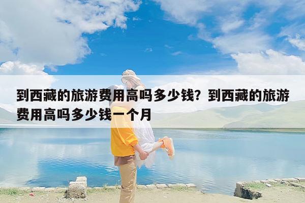 到西藏的旅游费用高吗多少钱？到西藏的旅游费用高吗多少钱一个月