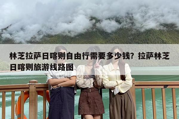 林芝拉萨日喀则自由行需要多少钱？拉萨林芝日喀则旅游线路图