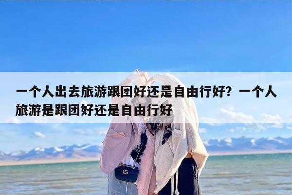 一个人出去旅游跟团好还是自由行好？一个人旅游是跟团好还是自由行好