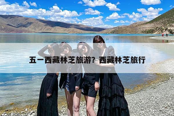 五一西藏林芝旅游？西藏林芝旅行