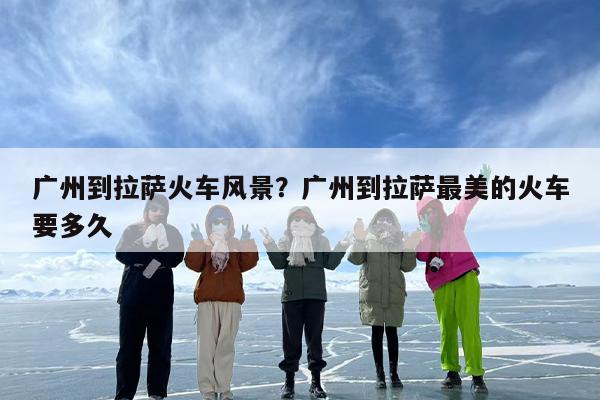 广州到拉萨火车风景？广州到拉萨最美的火车要多久