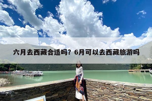 六月去西藏合适吗？6月可以去西藏旅游吗