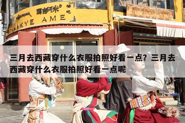 三月去西藏穿什么衣服拍照好看一点？三月去西藏穿什么衣服拍照好看一点呢
