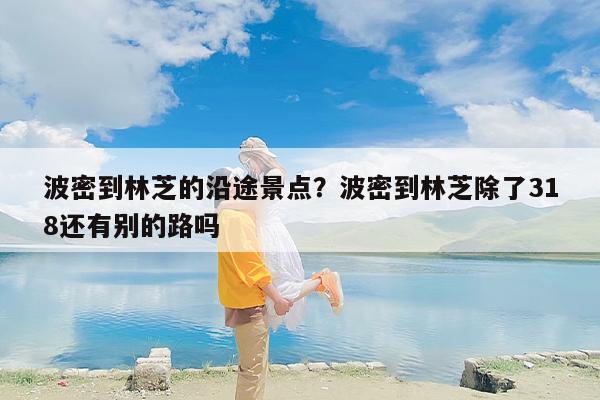 波密到林芝的沿途景点？波密到林芝除了318还有别的路吗