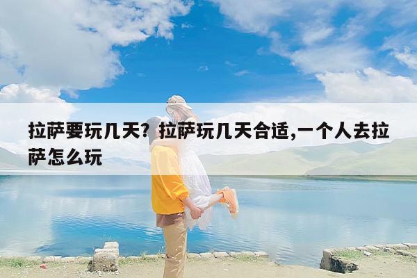 拉萨要玩几天？拉萨玩几天合适,一个人去拉萨怎么玩