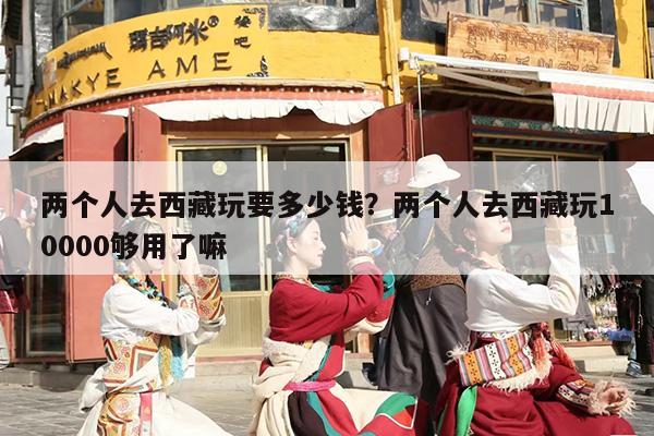 两个人去西藏玩要多少钱？两个人去西藏玩10000够用了嘛