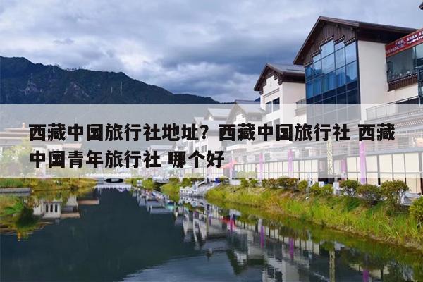 西藏中国旅行社地址？西藏中国旅行社 西藏中国青年旅行社 哪个好