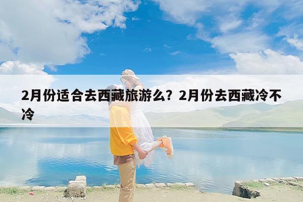 2月份适合去西藏旅游么？2月份去西藏冷不冷