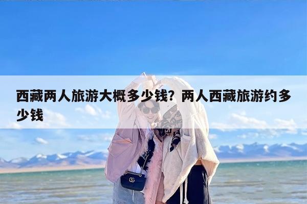 西藏两人旅游大概多少钱？两人西藏旅游约多少钱