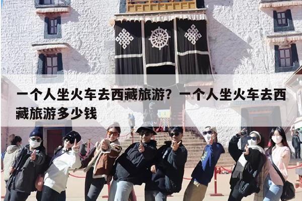一个人坐火车去西藏旅游？一个人坐火车去西藏旅游多少钱