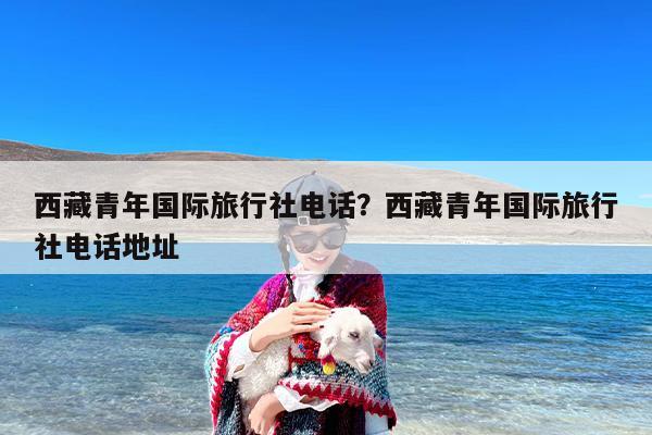 西藏青年国际旅行社电话？西藏青年国际旅行社电话地址
