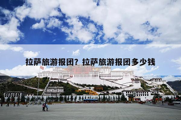 拉萨旅游报团？拉萨旅游报团多少钱