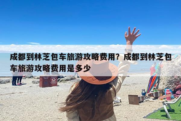 成都到林芝包车旅游攻略费用？成都到林芝包车旅游攻略费用是多少