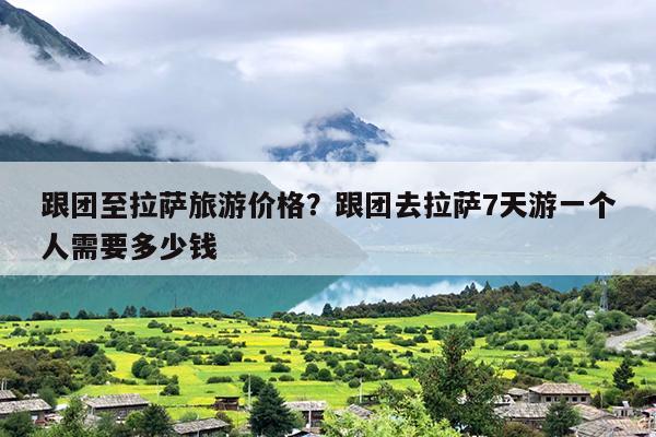 跟团至拉萨旅游价格？跟团去拉萨7天游一个人需要多少钱