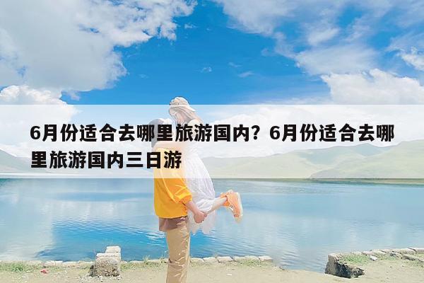 6月份适合去哪里旅游国内？6月份适合去哪里旅游国内三日游