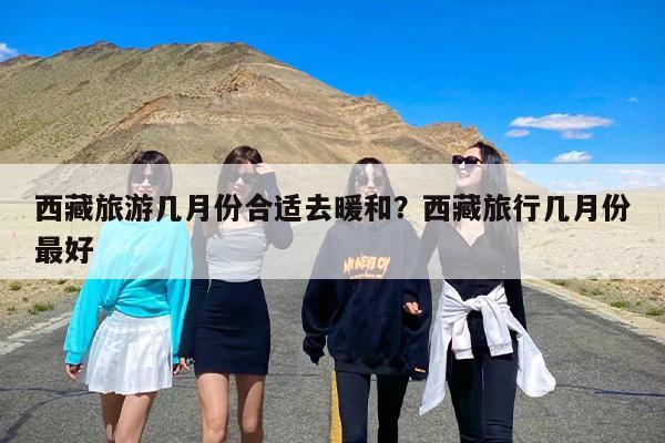 西藏旅游几月份合适去暖和？西藏旅行几月份最好