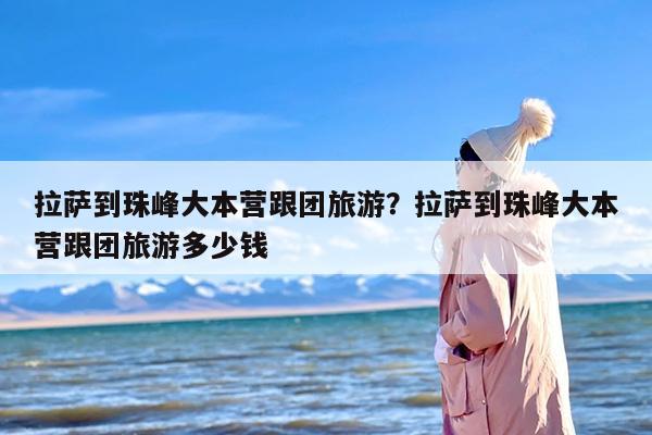 拉萨到珠峰大本营跟团旅游？拉萨到珠峰大本营跟团旅游多少钱