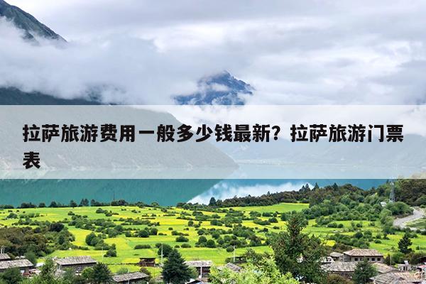 拉萨旅游费用一般多少钱最新？拉萨旅游门票表