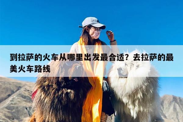 到拉萨的火车从哪里出发最合适？去拉萨的最美火车路线-第1张图片