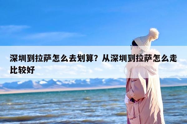 深圳到拉萨怎么去划算？从深圳到拉萨怎么走比较好