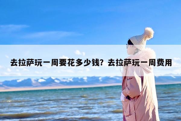 去拉萨玩一周要花多少钱？去拉萨玩一周费用
