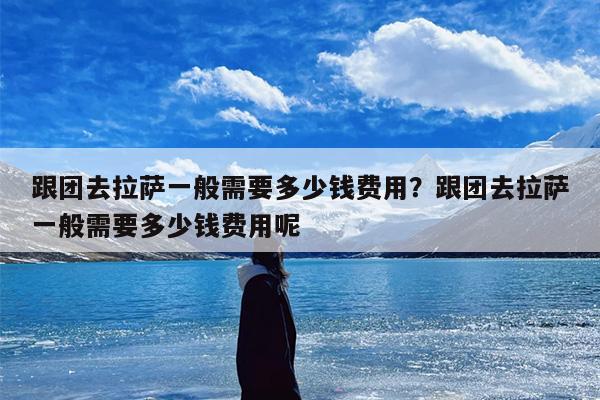 跟团去拉萨一般需要多少钱费用？跟团去拉萨一般需要多少钱费用呢