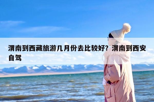 渭南到西藏旅游几月份去比较好？渭南到西安自驾