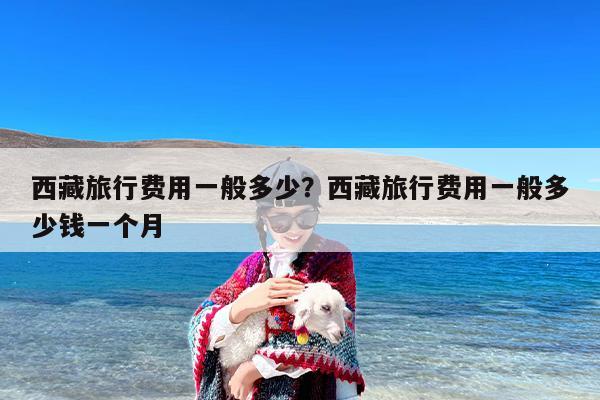 西藏旅行费用一般多少？西藏旅行费用一般多少钱一个月
