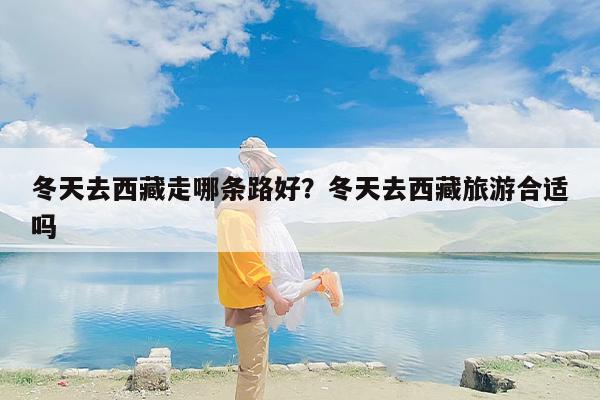 冬天去西藏走哪条路好？冬天去西藏旅游合适吗