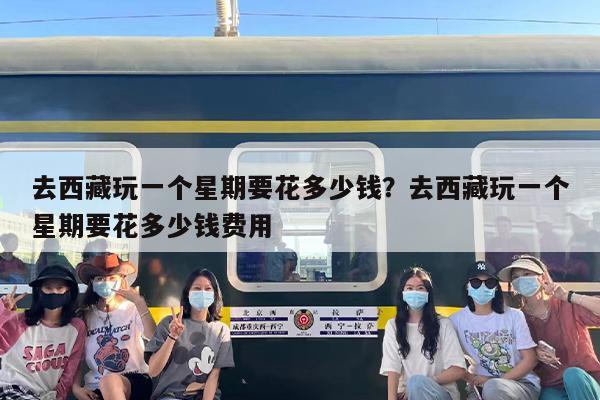 去西藏玩一个星期要花多少钱？去西藏玩一个星期要花多少钱费用