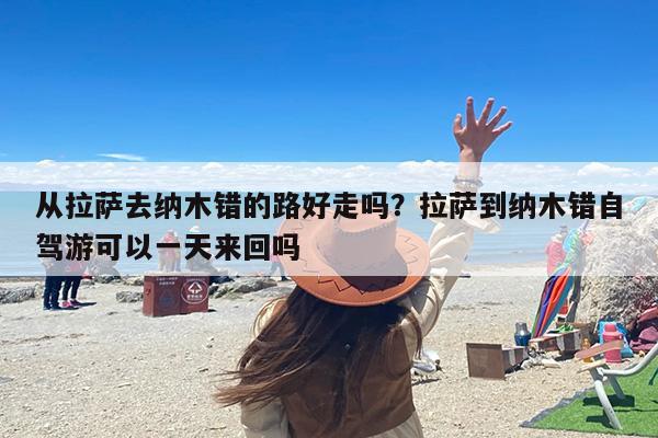 从拉萨去纳木错的路好走吗？拉萨到纳木错自驾游可以一天来回吗