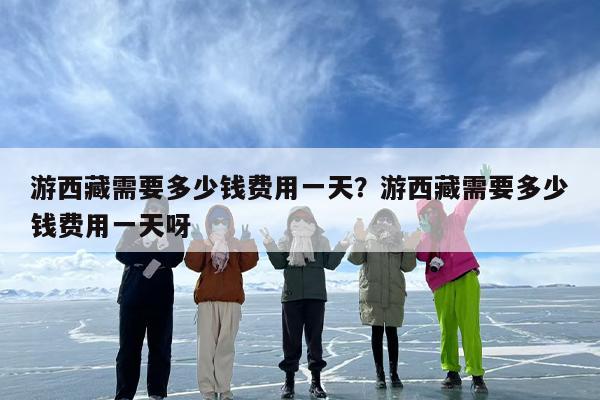 游西藏需要多少钱费用一天？游西藏需要多少钱费用一天呀