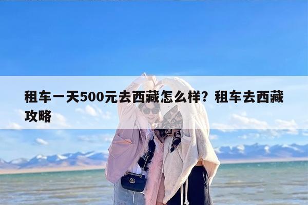 租车一天500元去西藏怎么样？租车去西藏攻略