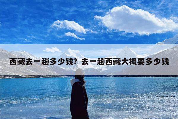 西藏去一趟多少钱？去一趟西藏大概要多少钱