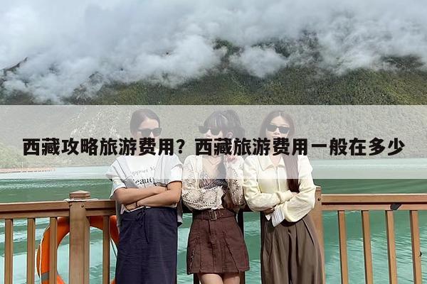 西藏攻略旅游费用？西藏旅游费用一般在多少