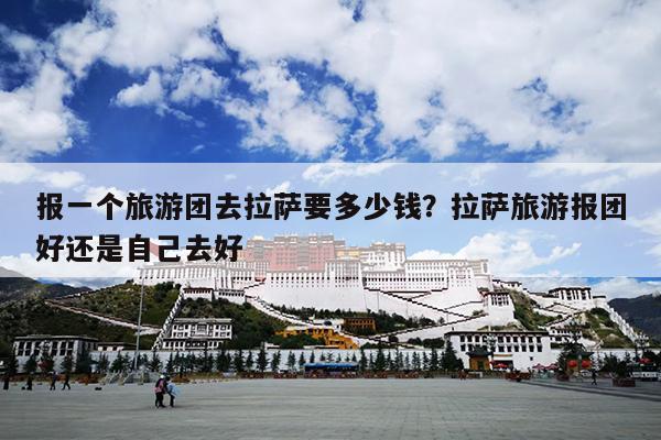 报一个旅游团去拉萨要多少钱？拉萨旅游报团好还是自己去好
