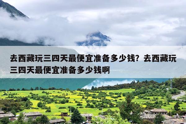 去西藏玩三四天最便宜准备多少钱？去西藏玩三四天最便宜准备多少钱啊