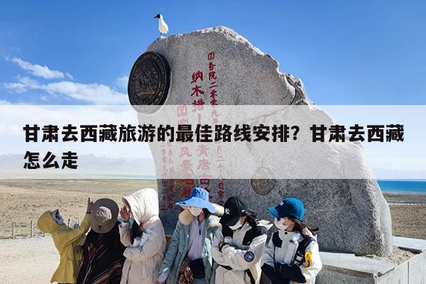 甘肃去西藏旅游的最佳路线安排？甘肃去西藏怎么走